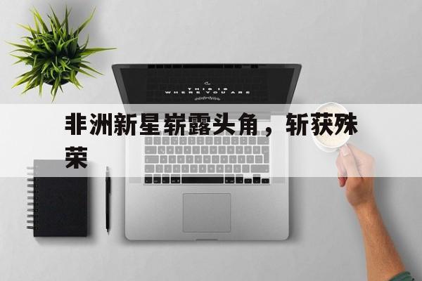 开云下载-非洲新星崭露头角，斩获殊荣
